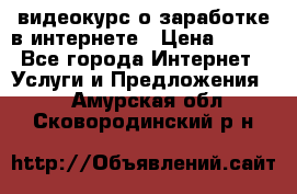 видеокурс о заработке в интернете › Цена ­ 970 - Все города Интернет » Услуги и Предложения   . Амурская обл.,Сковородинский р-н